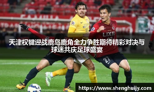 天津权犍迎战鹿岛鹿角全力争胜期待精彩对决与球迷共庆足球盛宴